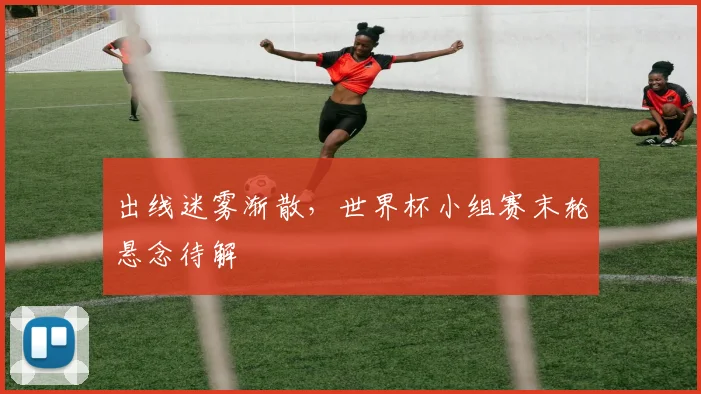 出线迷雾渐散，世界杯小组赛末轮悬念待解
