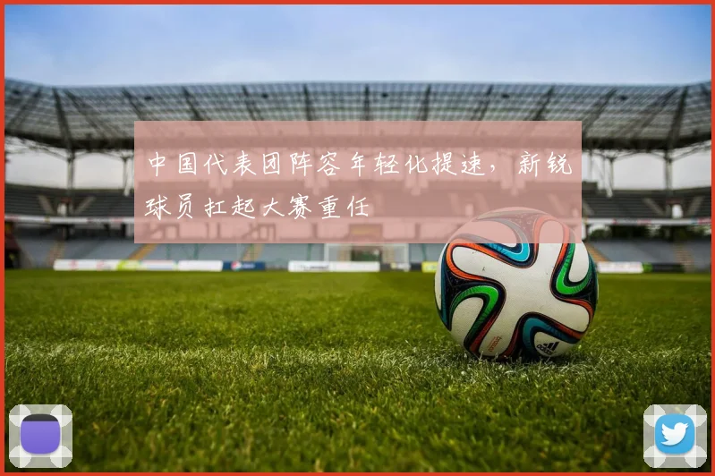 中国代表团阵容年轻化提速，新锐球员扛起大赛重任
