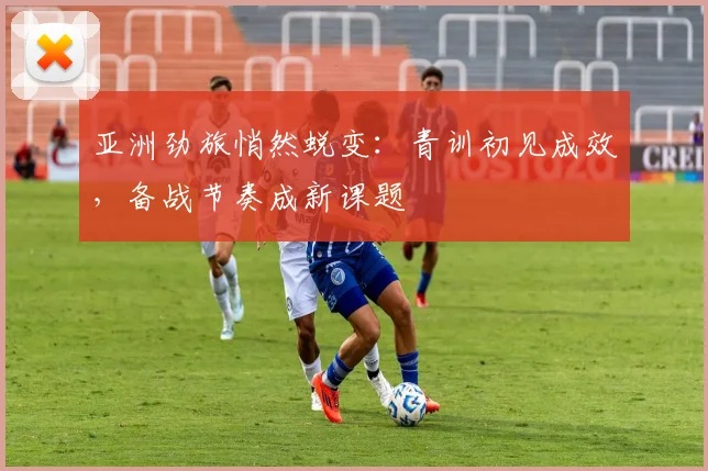 亚洲劲旅悄然蜕变：青训初见成效，备战节奏成新课题