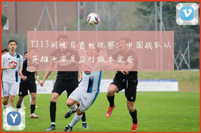 TI13训练日首轮观察：中国战队以英雄池深度应对版本变局