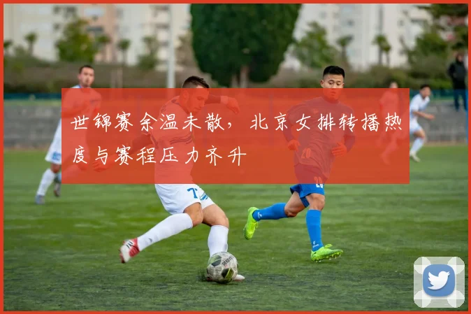 世锦赛余温未散，北京女排转播热度与赛程压力齐升