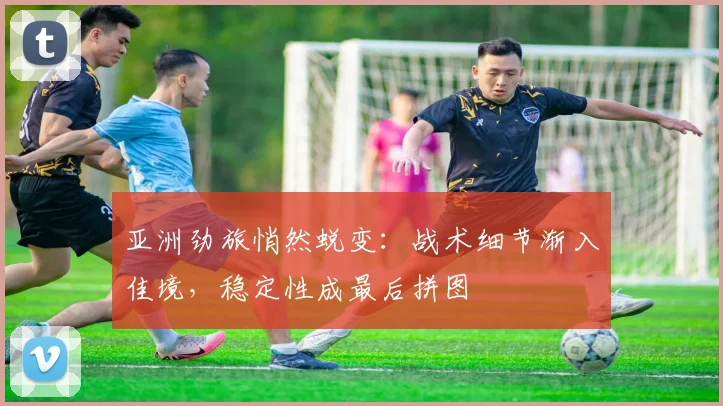 亚洲劲旅悄然蜕变：战术细节渐入佳境，稳定性成最后拼图