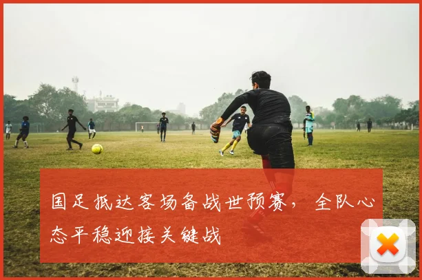 国足抵达客场备战世预赛，全队心态平稳迎接关键战
