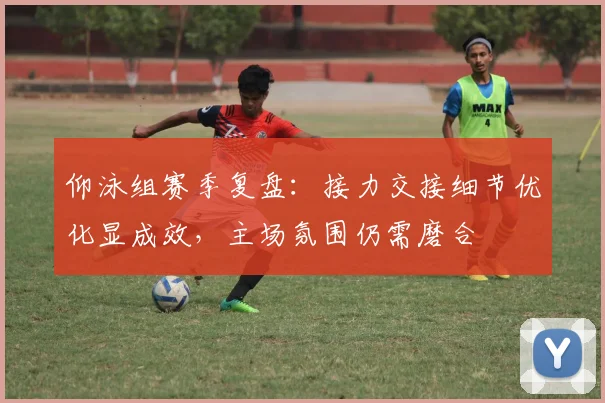 仰泳组赛季复盘：接力交接细节优化显成效，主场氛围仍需磨合