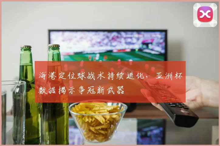 海港定位球战术持续进化，亚洲杯数据揭示争冠新武器