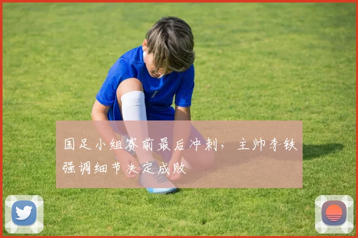 国足小组赛前最后冲刺，主帅李铁强调细节决定成败