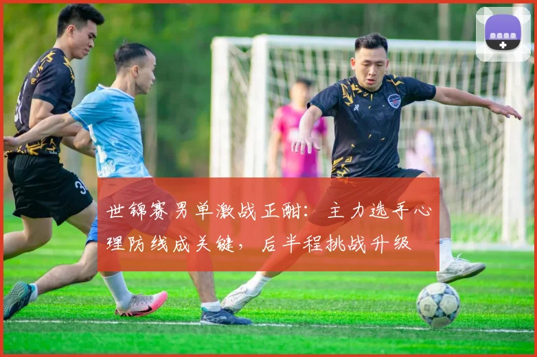 世锦赛男单激战正酣：主力选手心理防线成关键，后半程挑战升级