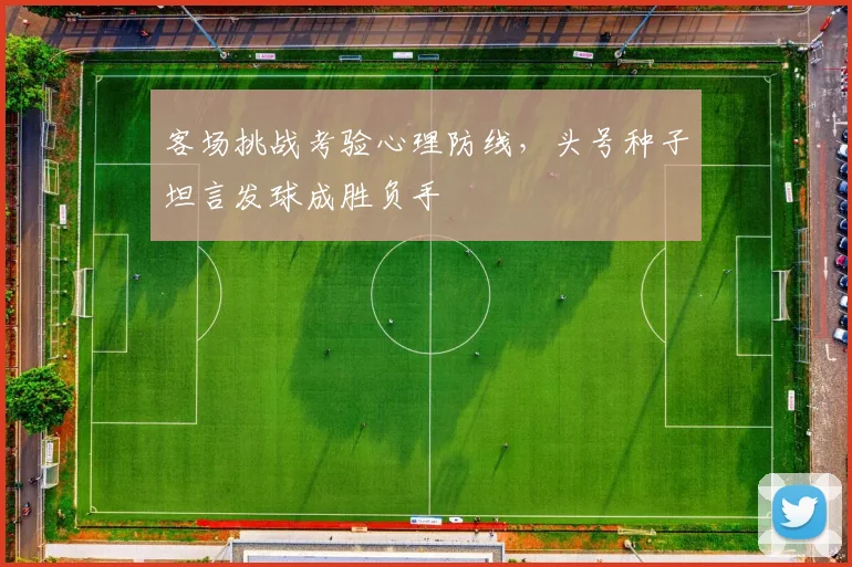 客场挑战考验心理防线，头号种子坦言发球成胜负手