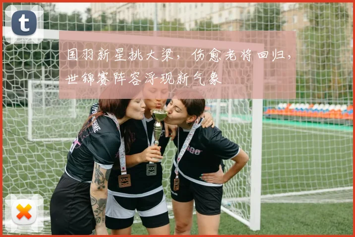 国羽新星挑大梁，伤愈老将回归，世锦赛阵容浮现新气象