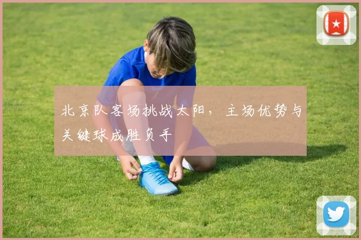 北京队客场挑战太阳，主场优势与关键球成胜负手
