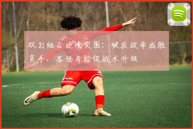 双打组合逆境突围：破发效率成胜负手，客场考验促战术升级