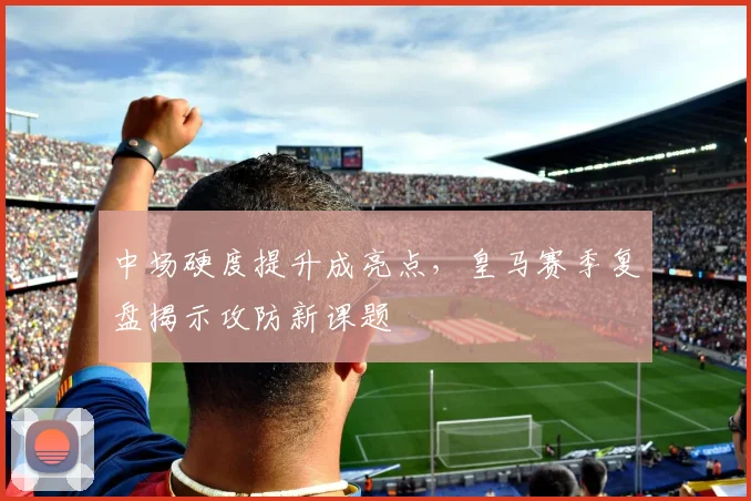 中场硬度提升成亮点，皇马赛季复盘揭示攻防新课题