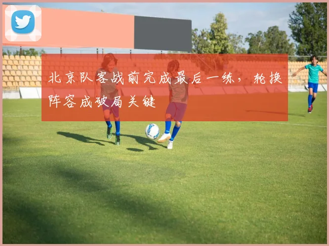北京队客战前完成最后一练，轮换阵容成破局关键