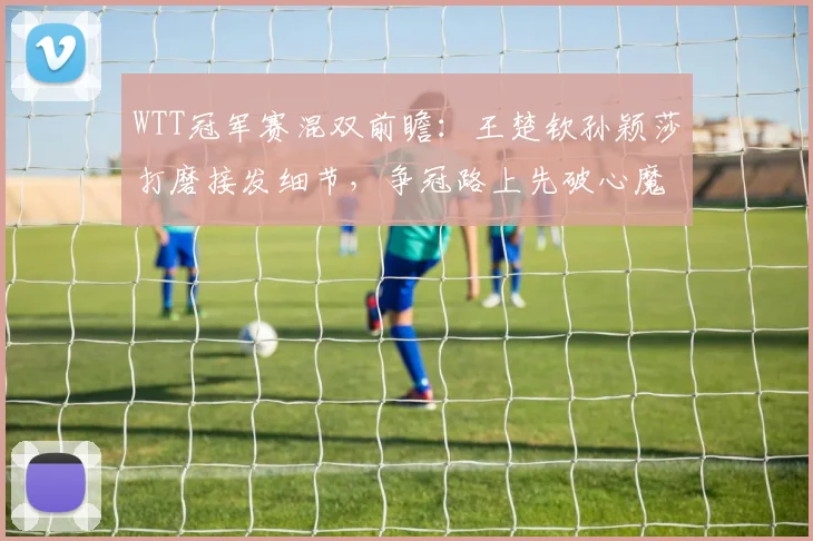 WTT冠军赛混双前瞻：王楚钦孙颖莎打磨接发细节，争冠路上先破心魔