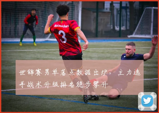 世锦赛男单落点数据出炉，主力选手战术升级排名稳步攀升