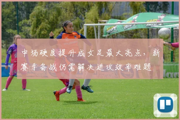 中场硬度提升成女足最大亮点，新赛季备战仍需解决进攻效率难题