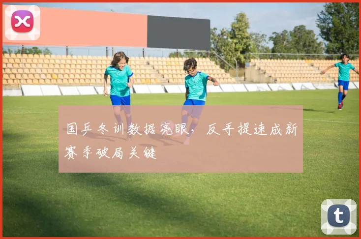 国乒冬训数据亮眼，反手提速成新赛季破局关键