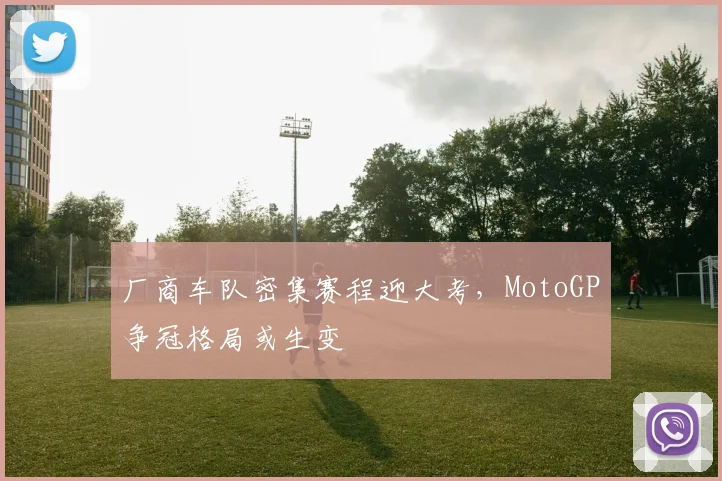 厂商车队密集赛程迎大考，MotoGP争冠格局或生变