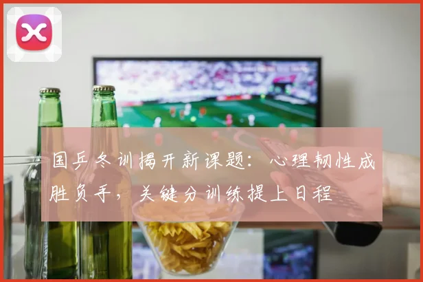 国乒冬训揭开新课题：心理韧性成胜负手，关键分训练提上日程