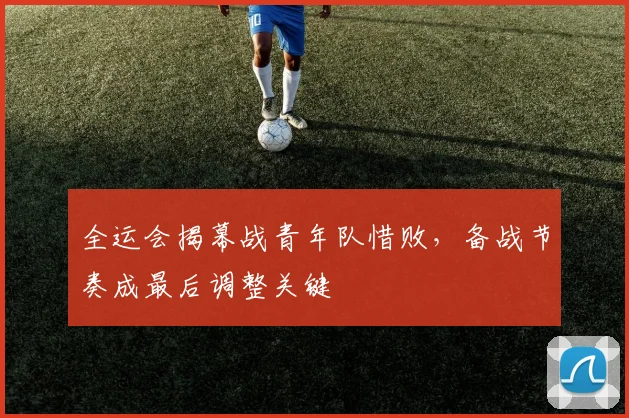 全运会揭幕战青年队惜败，备战节奏成最后调整关键