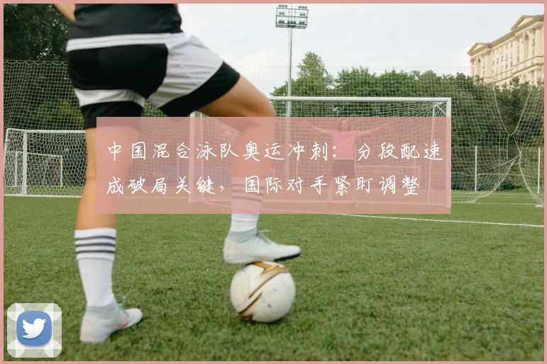 中国混合泳队奥运冲刺：分段配速成破局关键，国际对手紧盯调整