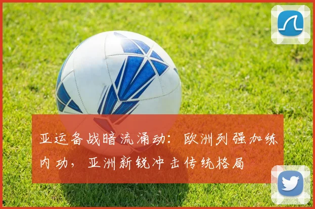 亚运备战暗流涌动：欧洲列强加练内功，亚洲新锐冲击传统格局