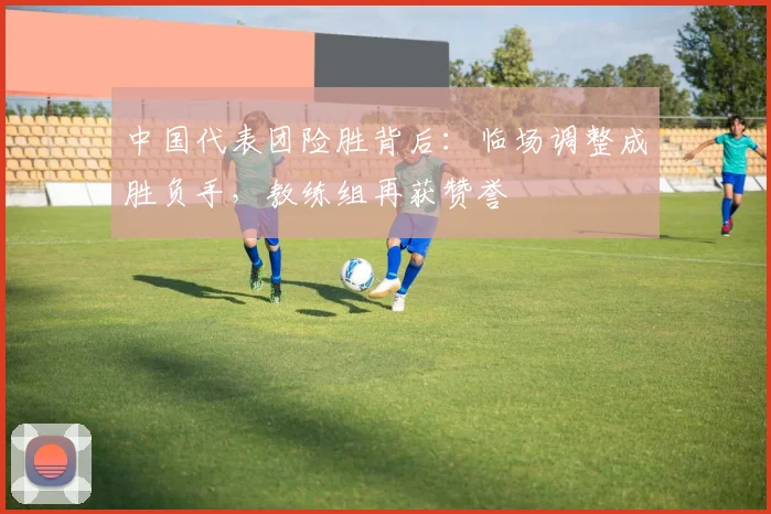 中国代表团险胜背后：临场调整成胜负手，教练组再获赞誉