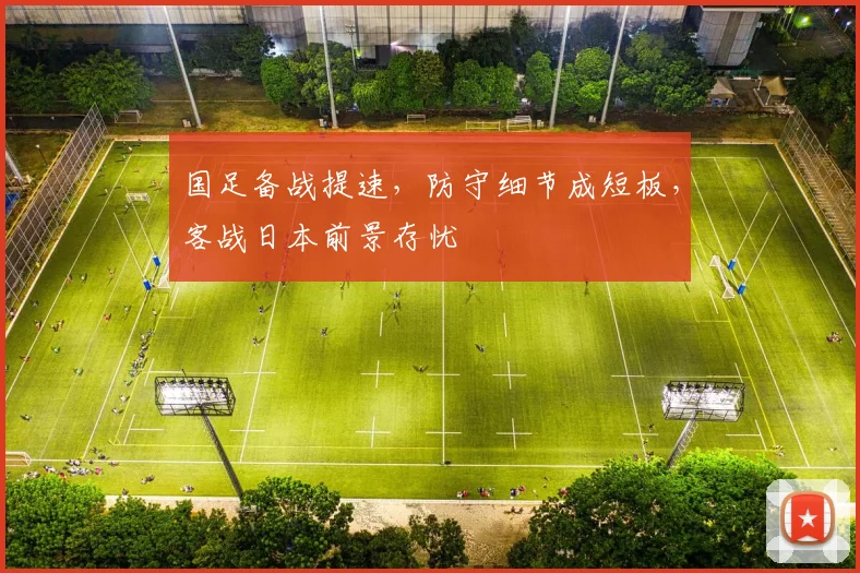 国足备战提速，防守细节成短板，客战日本前景存忧