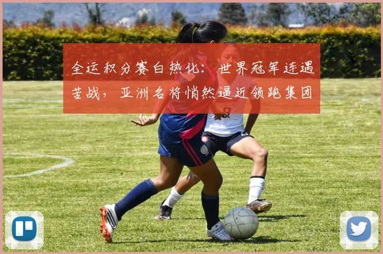 全运积分赛白热化：世界冠军连遇苦战，亚洲名将悄然逼近领跑集团