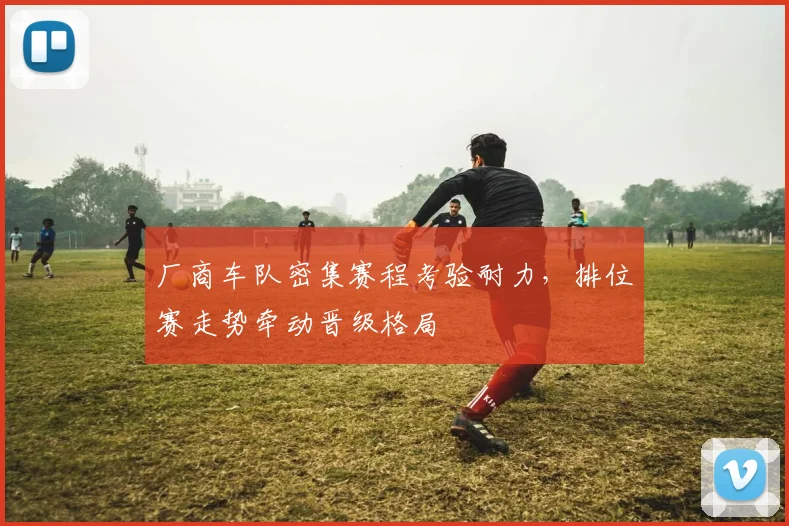 厂商车队密集赛程考验耐力，排位赛走势牵动晋级格局