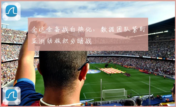 全运会备战白热化，数据团队紧盯亚洲劲旅积分暗战