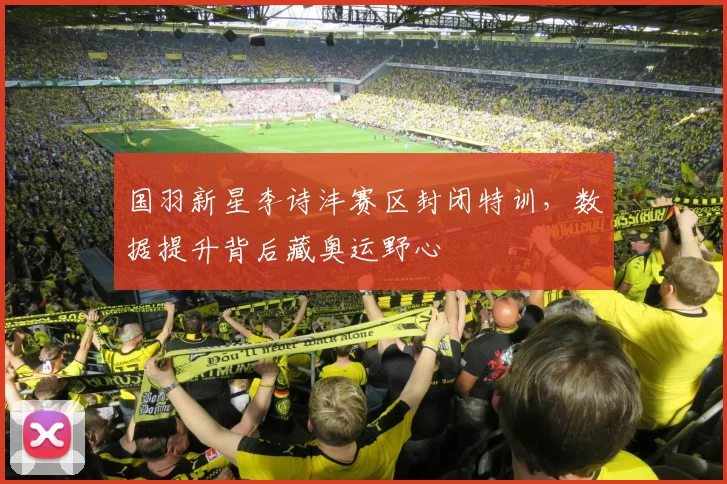 国羽新星李诗沣赛区封闭特训，数据提升背后藏奥运野心