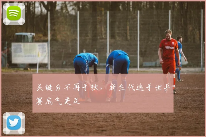 关键分不再手软，新生代选手世乒赛底气更足