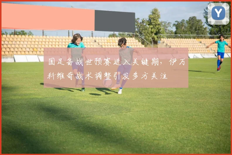 国足备战世预赛进入关键期，伊万科维奇战术调整引发多方关注