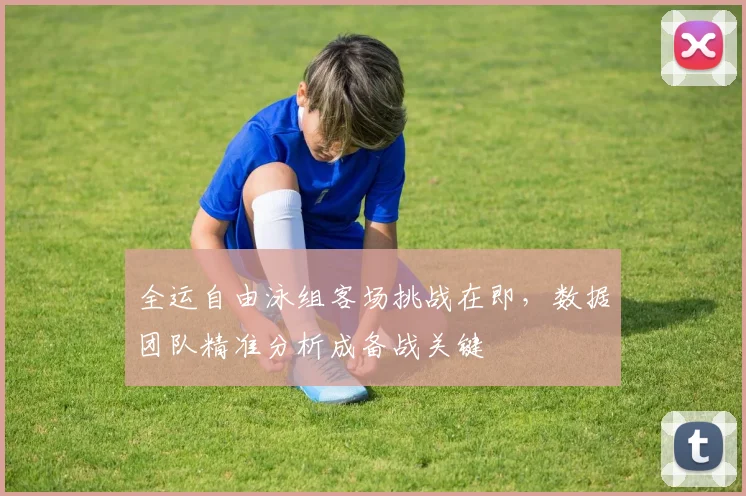 全运自由泳组客场挑战在即，数据团队精准分析成备战关键