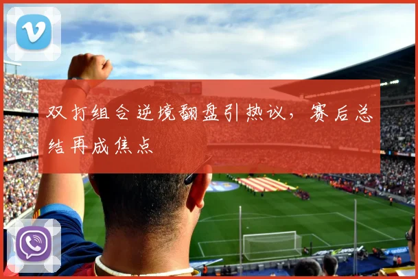 双打组合逆境翻盘引热议，赛后总结再成焦点