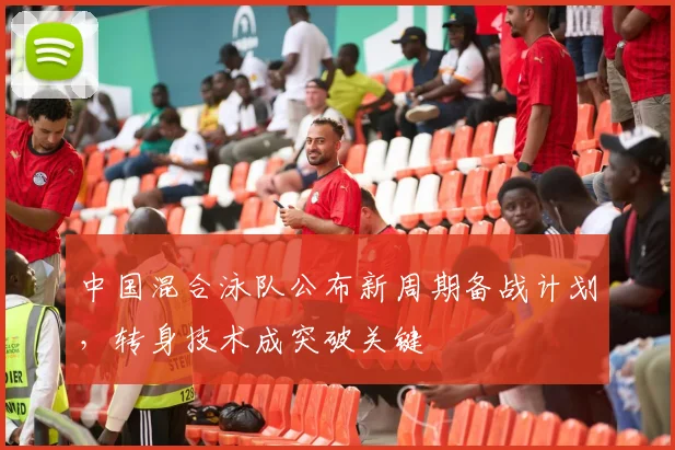 中国混合泳队公布新周期备战计划，转身技术成突破关键