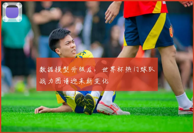 数据模型升级后，世界杯热门球队战力图谱迎来新变化