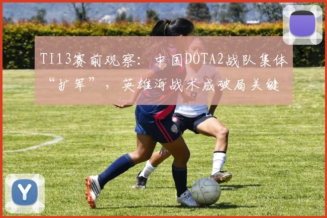 TI13赛前观察：中国DOTA2战队集体“扩军”，英雄海战术成破局关键