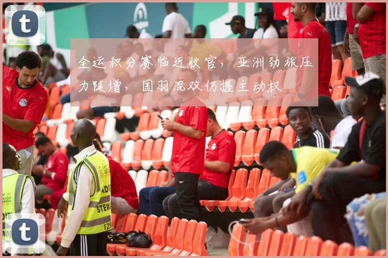 全运积分赛临近收官，亚洲劲旅压力陡增，国羽混双仍握主动权