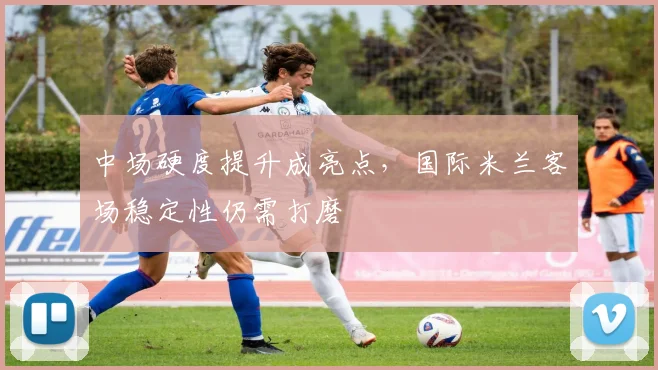 中场硬度提升成亮点，国际米兰客场稳定性仍需打磨