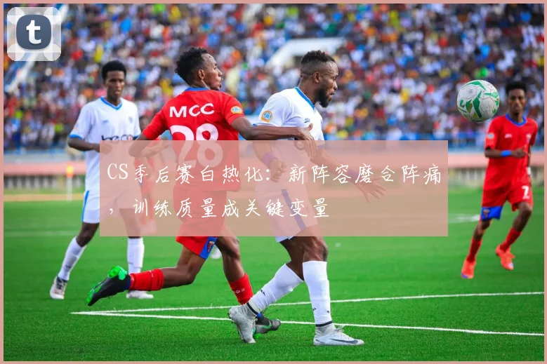 CS季后赛白热化：新阵容磨合阵痛，训练质量成关键变量