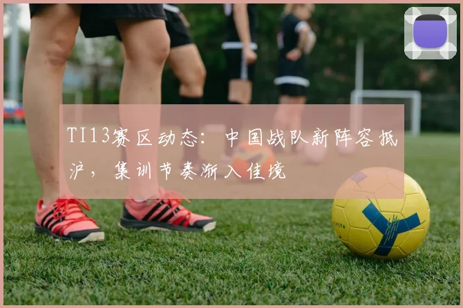 TI13赛区动态：中国战队新阵容抵沪，集训节奏渐入佳境