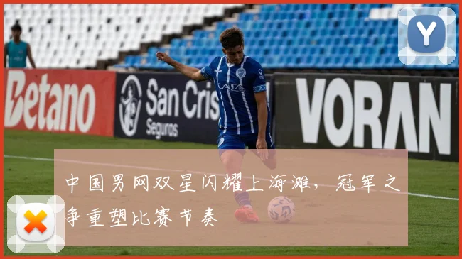 中国男网双星闪耀上海滩，冠军之争重塑比赛节奏