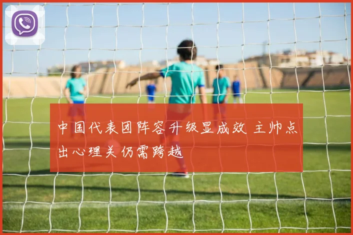 中国代表团阵容升级显成效 主帅点出心理关仍需跨越